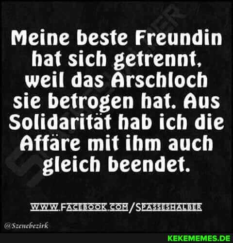 Meine beste Freundin hat sich getrennt, weil das Arschloch sie betrogen hat. Aus
Solidaritat hab ich die
Affäre mit ihm auch gleich beendet.
/SEASSESHALBER