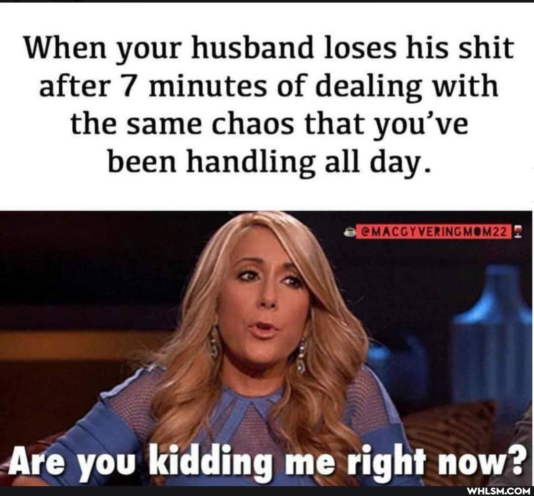 When your husband loses his shit after 7 minutes of dealing with
the same chaos that you've been handling all day.
Are you kidding me right now?