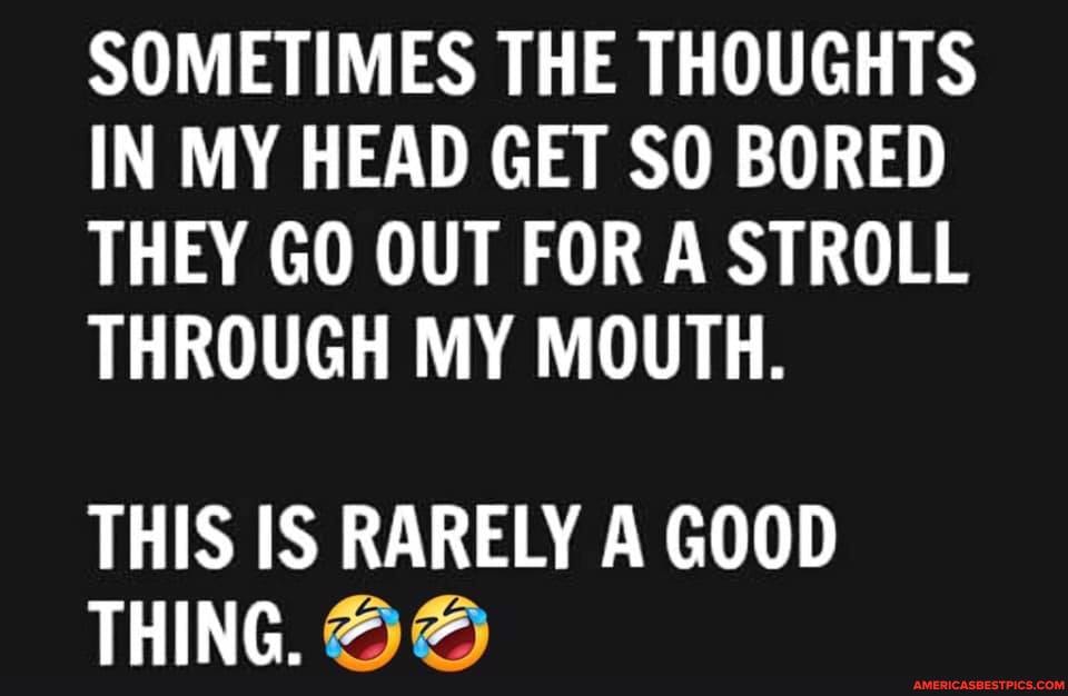SOMETIMES THE THOUGHTS IN MY HEAD GET SO BORED THEY GO OUT FOR A STROLL THROUGH MY MOUTH.
THIS IS RARELY A GOOD THING AA