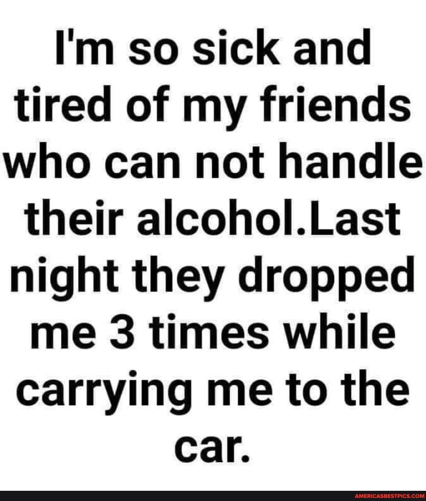 I'm so sick and tired of my friends who can not handle their alcohol.Last night they dropped me 3 times while carrying me to the
Car.