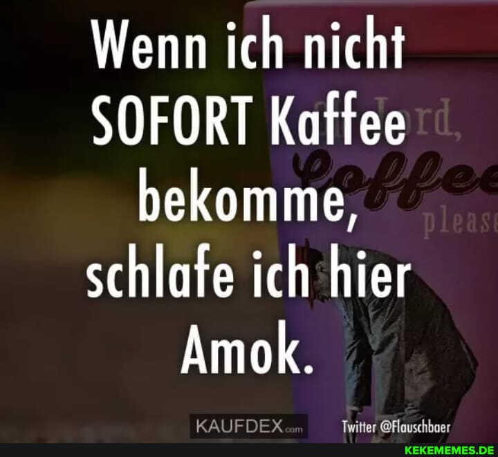 Wenn ich nicht
SOFORT Kaffee bekomme, schlafe ich hier
Amok.
KAIIENEY
ar