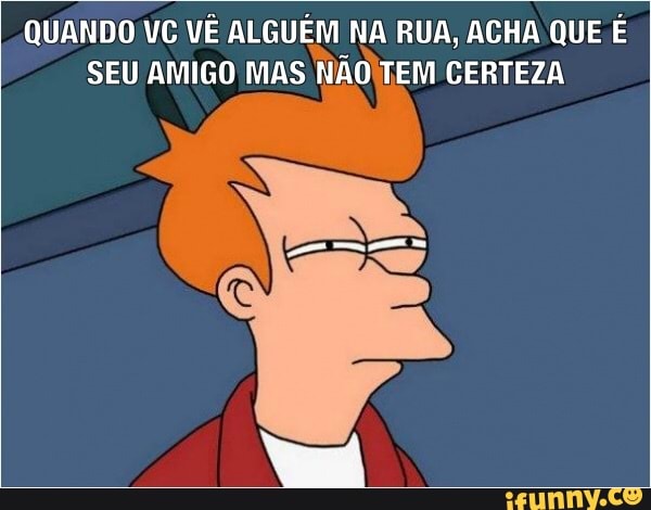 QUANDO VC VÊ ALGUÉM NA RUA, ACHA QUE É
SEU AMIGO MAS NAOITEM CERTEZA
