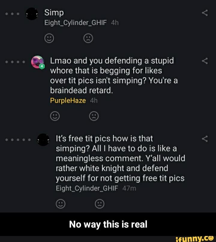 (Lmao and you defending a stupid
whore that is begging for likes
It's free tit pics how is that
simping? All I have to do is like a
meaningless comment. Y'all would
rather white knight and defend
yourself for not getting free tit pics
Eight_Cylinder_GHIF
No way this is real - No way this is real