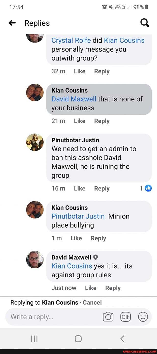 Replies
98%
Crystal Rolfe did Kian Cousins personally message you outwith group?
Like Reply
Kian Cousins
David Maxwell that is none of your business
Like Reply
Pinutbotar Justin
We need to get an admin to ban this asshole David
Maxwell, he is ruining the
group
Like Reply 10
Kian Cousins
Pinutbotar Justin Minion place bullying
Like Reply
David Maxwell
Kian Cousins yes it is... its against group rules
Justnow Like Reply
Replying to Kian Cousins Cancel
Write a reply...
O <