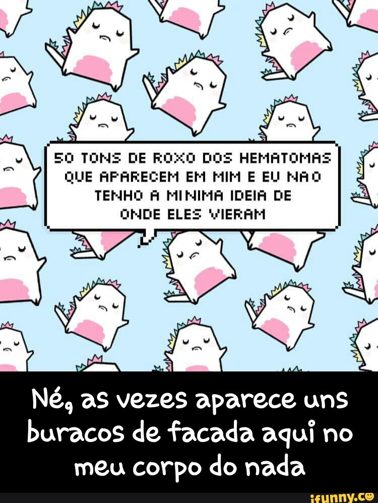EO TONS DE ROXO DOS HEMATOMAS
QUE APARECEM EM MIM E EU MAO
TENHO À MINIMA IDEIA DE
ONDE ELES VIERAM
Né, as vezes
aparece TUE)
ga de facada aqui no
meu corpo do nada - Né, as vezes aparece uns buracos de facada aqui no meu corpo do nada