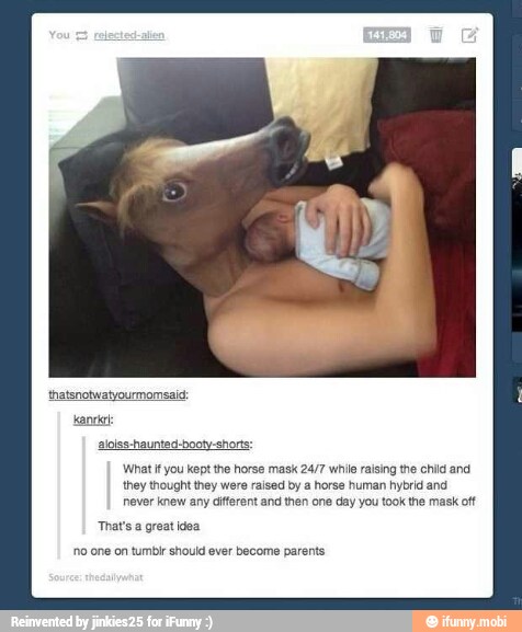 aloiss-haunted-booty-short
What if you kept the horse mask 24/7 while raising the child and
they thought they were raised by a horse human hybrid and
never knew any diferent and then one day you took the mask oft
That's a great idea
no one on tumbir should ever become parents.