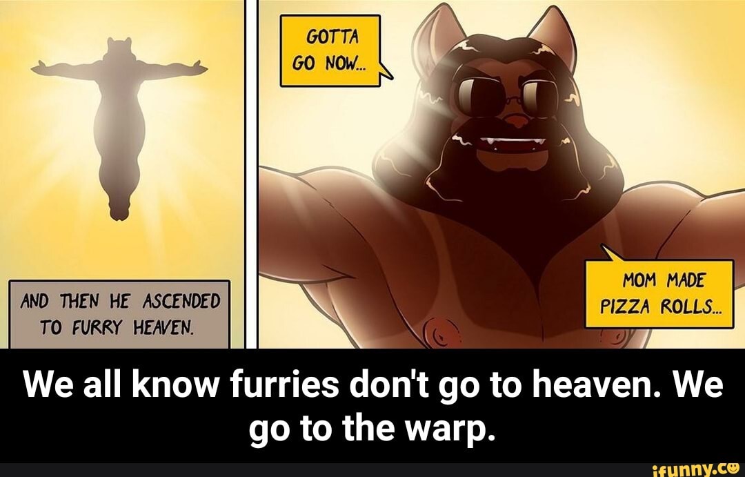 THEN ASCEMDED TO FURRY
We all know f
go to the warp.
PIZZA
PIZZA ROLLS.
We all know urries don't go to heaven. We - We all know furries don't go to heaven. We go to the warp.