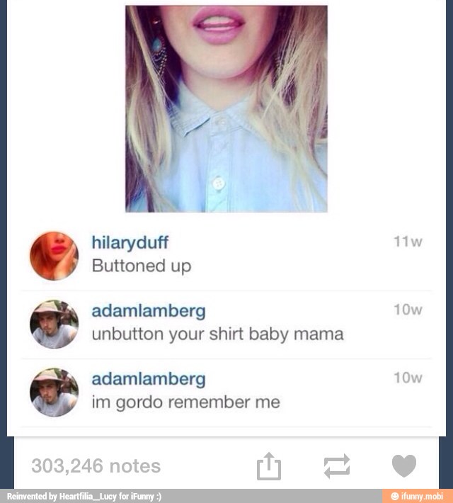 unbutton your shirt baby mama
adamlamberg Lo
im gordo remember me