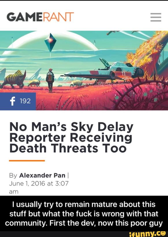 No Man’ 5 Sky De_Iay
Reporter Receiving
Death Threats Too
Bv Alexander Pan!
June L 2016 at 3 07
am
I usually try to remain mature about this
stuff but what the tuck is wrong with that
community. First the dev, now this poor guy - I usually try to remain mature about this stuff but what the fuck is wrong with that community. First the dev, now this poor guy