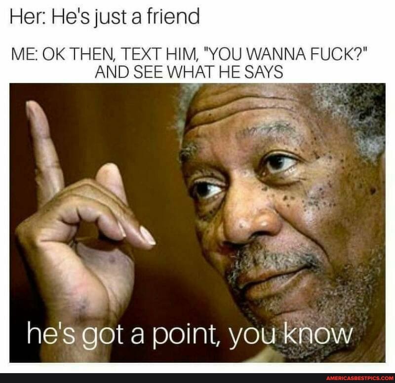 Her: He's just friend
ME: OK THEN, TEXT HIM, "YOU WANNA FUCK?"
AND SEE WHAT HE SAYS
he's got a point, you know