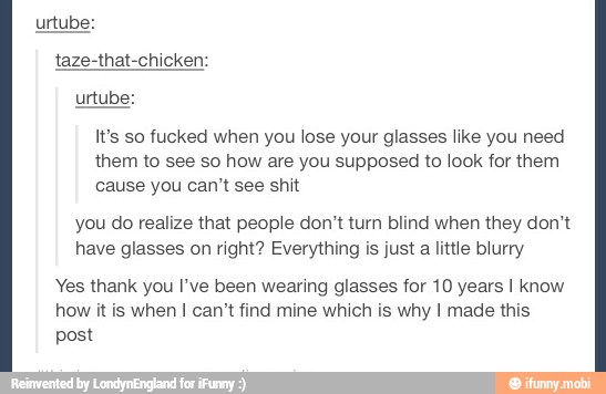It's so fucked when you lose your glasses like you need
them to see so how are you supposed to look for them
cause you can't see shit
you do realize that people don't turn blind when they don't
have glasses on right? Everything is just a little blurry
Yes thank you I've been wearing glasses for 10 years I know
how it is when I can't find mine which is why I made this
post