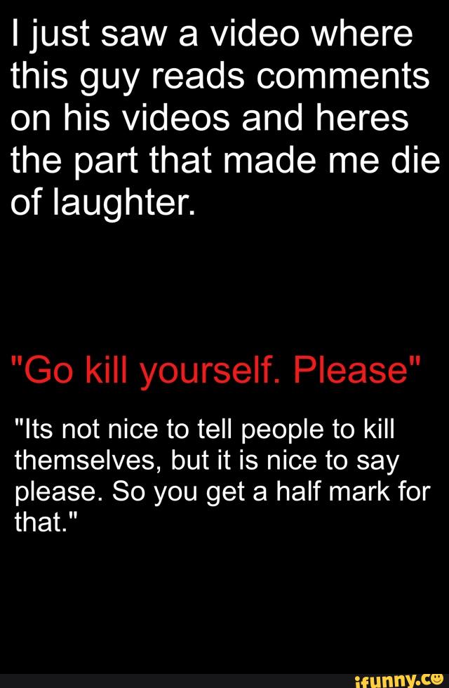 Ijust saw a video where
this guy reads comments
on his videos and heres
the part that made me die
of laughter.
"Its not nice to tell people to kill
themselves, but it is nice to say
please. 80 you get a half mark for
that."