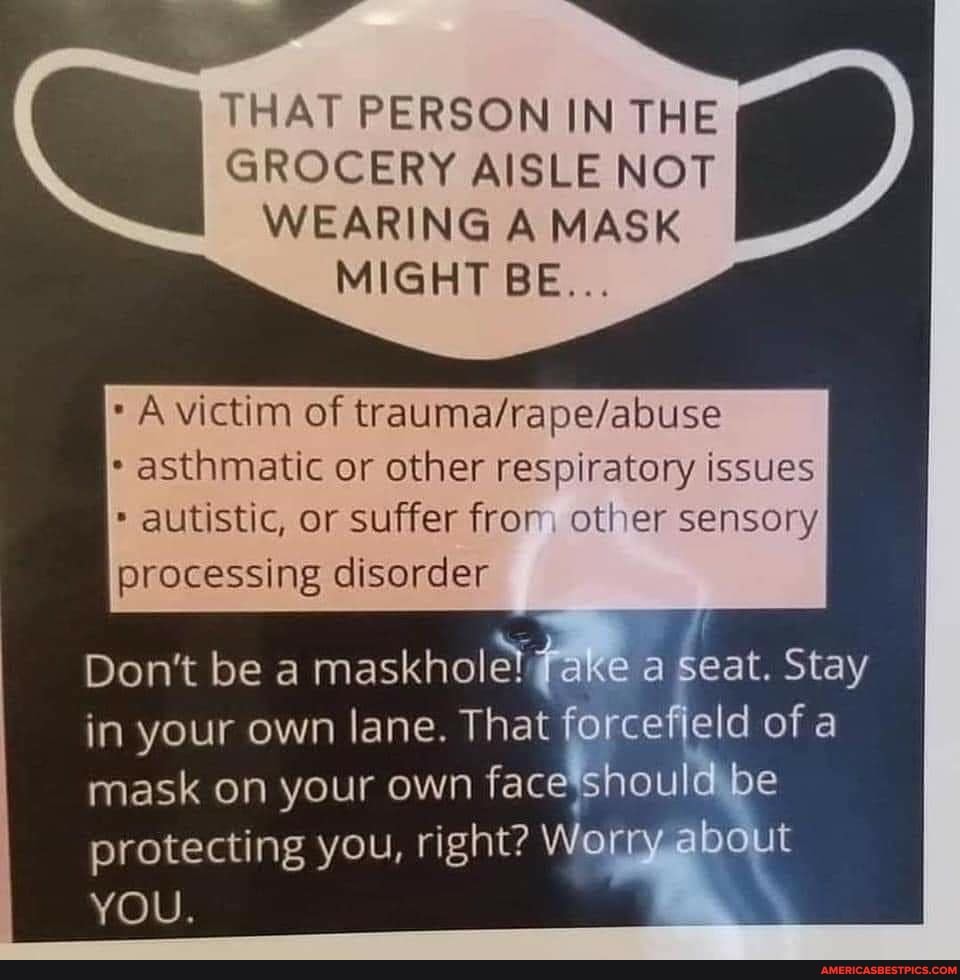 THAT PERSON IN THE
GROCERY AISLE NOT WEARING A MASK MIGHT BE...
victim of
asthmatic or other respiratory issues autistic, or suffer from other sensory processing disorder
Don't be maskhole! take a seat. Stay in your own lane. That forcefjeld of a mask on your own face should be protecting you, right? Worry about
YOU.