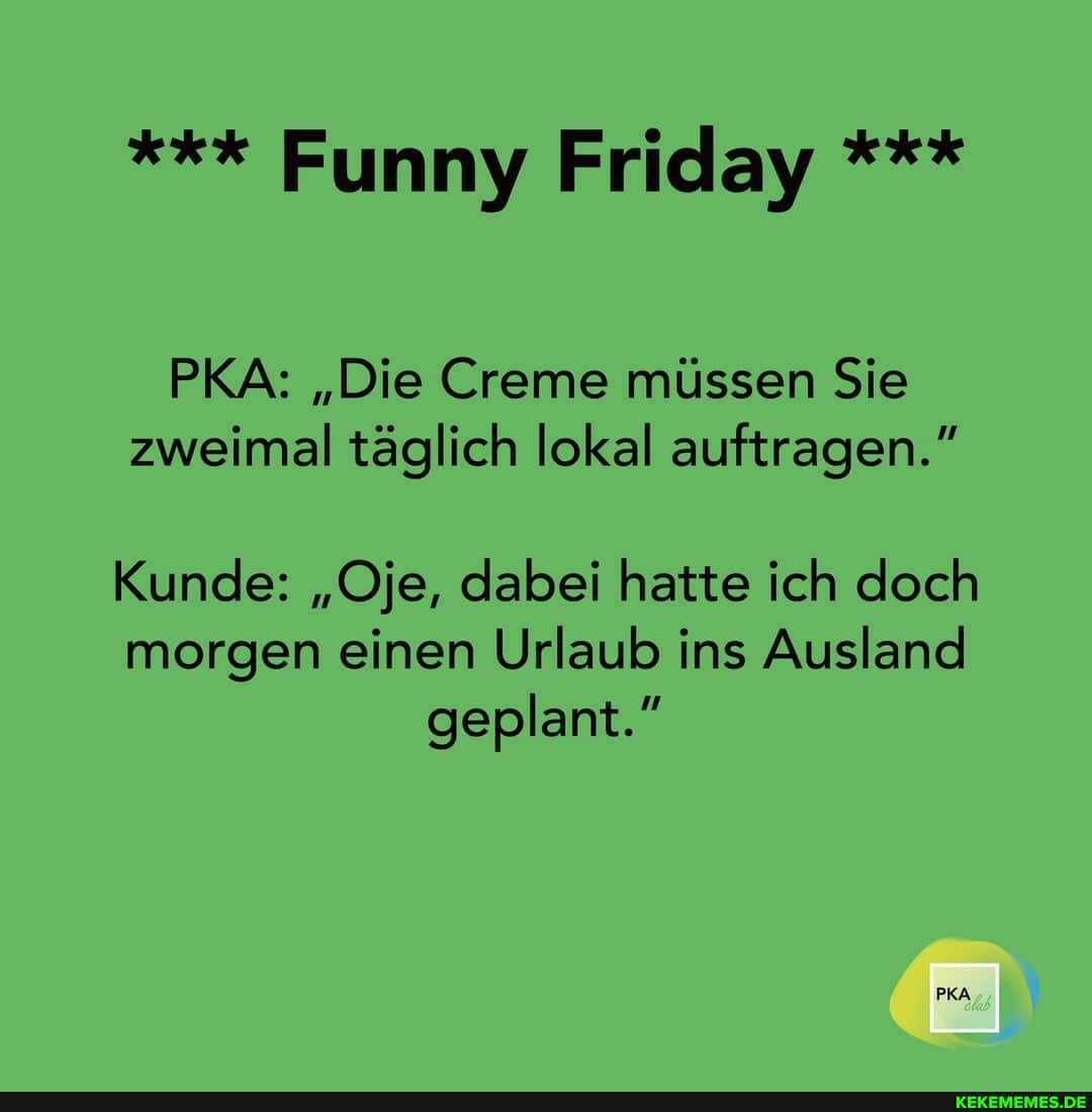 Funny Friday
PKA: "Die Creme müssen Sie zweimal täglich lokal auftragen."
Kunde: "Oje, dabei hatte ich doch morgen einen Urlaub ins Ausland geplant."
