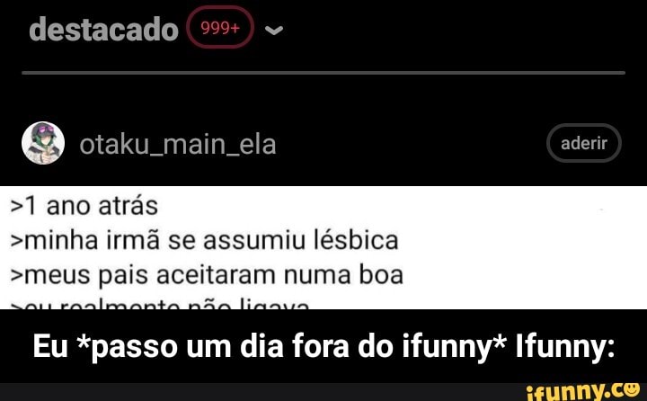 destacado
Q otaku main ela aderir
>1 ano atrás
>minha irmã se assumiu lésbica
>meus pais aceitaram numa boa
Eu *passo um dia fora do ifunny* Ifunny: - Eu *passo um dia fora do ifunny* Ifunny: