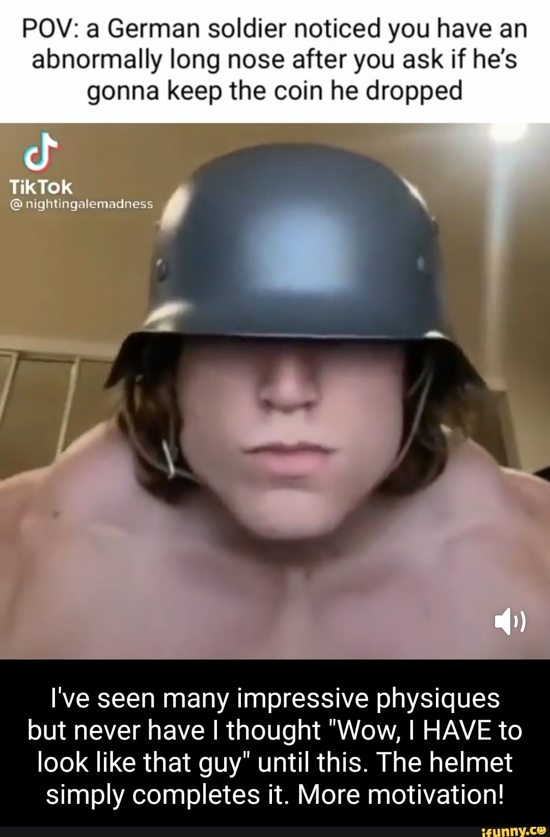 POV: a German soldier noticed you have an abnormally long nose after you ask if he's gonna keep the coin he dropped
TikTOk
nightingalemadness
l've seen many impressive physiques but never have I thought "Wow, I HAVE to
look like that guy" until this. The helmet simply completes it. More motivation!