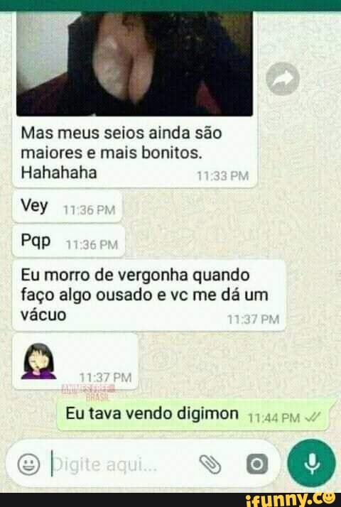 Mas meus seios ainda são maiores e mais bonitos.
Hahahaha
Vey
Eu morro de vergonha quando faço algo ousado e vc me dá um vácuo
Eu tava vendo digimon ps
