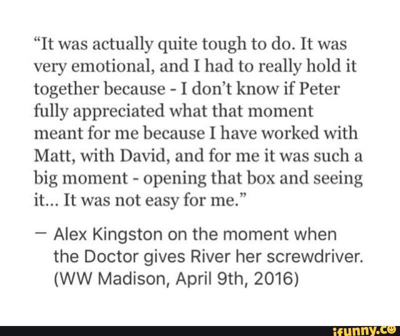 “It was actually quite tough to do. It was
very emotional, and I had to really hold it
together because
-
I don’t know if Peter
fully appreciated what that moment
meant for me because I have worked with
Matt, with David, and for me it was such a
big moment -
opening that box and seeing
it... It was not easy for me.”
-
Alex Kingston on the moment when
the Doctor gives River her screwdriver.
(WW Madison, April 9th, 2016)