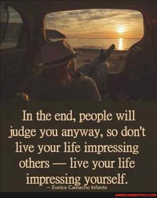 In the end, people will judge you anyway, so don't live your life impressing others - live your life impressing yourself.