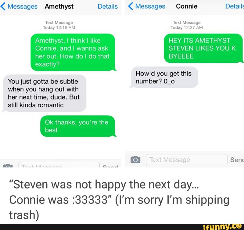 her out. How do I do that
You just gotta be subtle
when you hang out with
her next time, dude. But
Ok thanks, you‘re the
BYEEEE
How'd you get this
number? O_o
"Steven was not happy the next day...
Connie was 233333" (I'm sorry I'm shipping
trash)