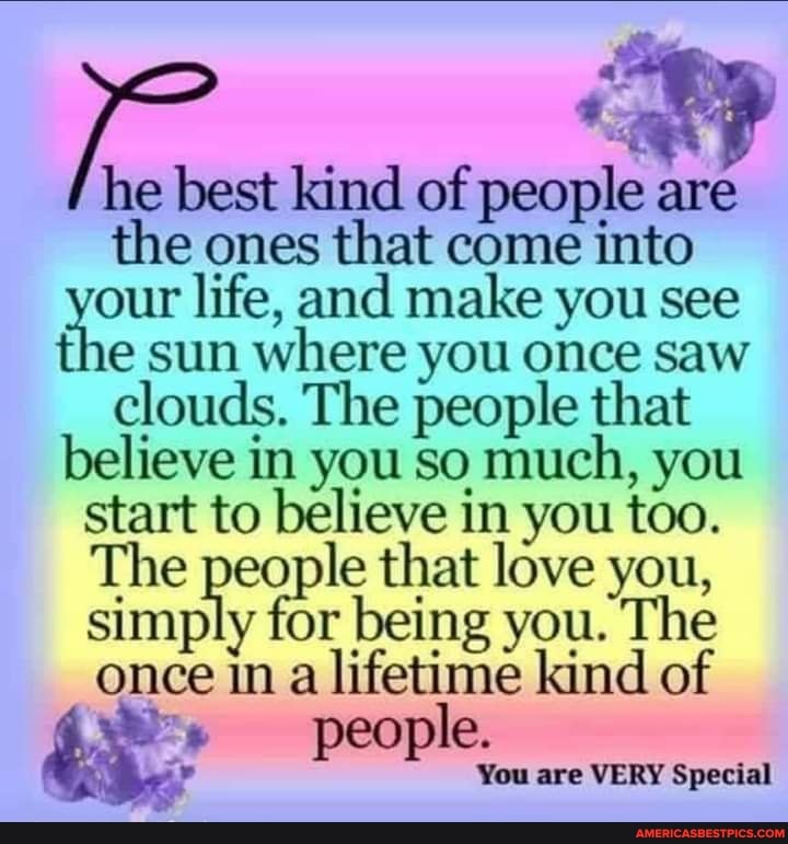 he best kind of people are the ones that come into our life, and make you see the sun where you once saw clouds. The people that believe in you so much, you start to believe in you too.
The people that love you, simply for being you. The once in a lifetime kind of people.
You are VERY Special