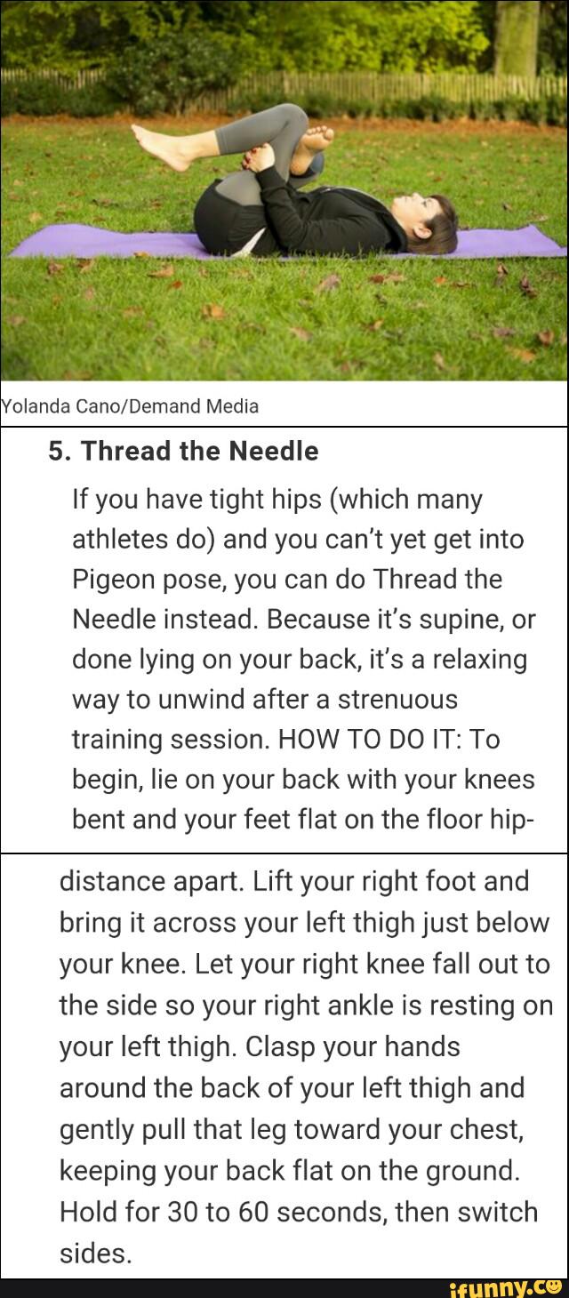 olanda Cano/Demand Media
5. Thread the Needle
If you have tight hips (which many
athletes do) and you can't yet get into
Pigeon pose, you can do Thread the
Needle instead. Because it's supine, or
done lying on your back, it's a relaxing
way to unwind after a strenuous
training session. HOW TO DO IT: To
begin, lie on your back with your knees
bent and your feet flat on the floor hip-
distance apart. Lift your right foot and
bring it across your left thigh just below
your knee. Let your right knee fall out to
the side so your right ankle is resting on
your left thigh. Clasp your hands
around the back of your left thigh and
gently pull that leg toward your chest,