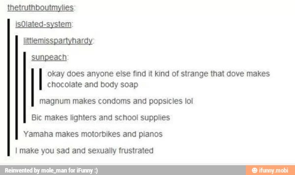 okay does anyone else find it kind of strange that dove makes
chocolate and body soap
magnum makes condoms and popsicles lol
Bic makes lighters and school supplies
Yamaha makes motorbikes and pianos
I make you sad and sexually frustrated