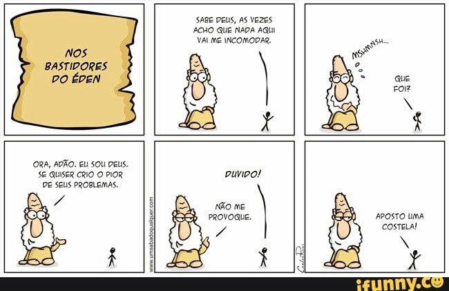 Nos
BASTIDORES
DO ÉDEN
SABE DEUS, AS VEZES
ACHO QUE NADA AQUI
VAI ME INCOMODAR,
ORA, ADÃO. EU SOU DEUS.
SE QUISER CRIO
O
PIOR
DE SEUS PROBLEMAS.
puvipo!
não me
PROVOQUE.
a
APOSTO UMA
COSTELA!