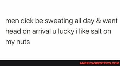 men dick be sweating all day & want head on arrival u lucky i like salt on my nuts