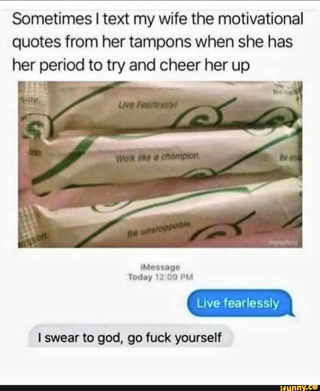 Sometimes I text my wife the motivational quotes from her tampons when she has her period to try and cheer her up
iMessage
Today 12 09 PM
Live fearlessly
I swear to god, go fuck yourself