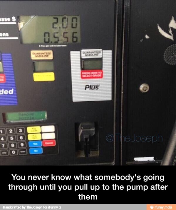 You never know what somebody's going
through until you pull up to the pump after
them - You never know what somebody's going through until you pull up to the pump after them