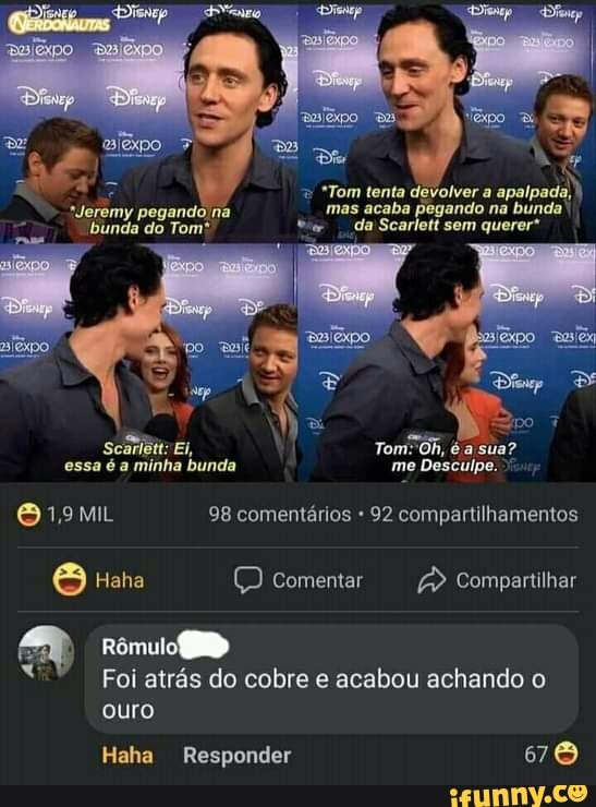 *Tom tenta devolver a
*Jeremy pegando na mas acaba da sem na bunda' querer* bunda do Tom* da Scarlett sem querer*
po
Scariêtt: EI, Tom" é a sua? essa é a minha bunda me Desculpe.
19 MIL 98 comentários 92 compartilhamentos
Haha (DD comentar Compartilhar
Rômulo
Foi atrás do cobre e acabou achando o ouro
Haha Responder 76