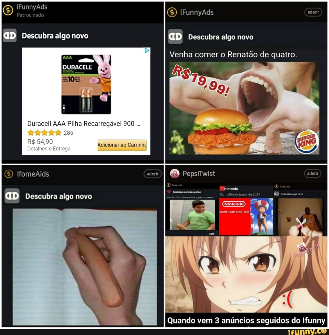 iFunnyAds
aD Descubra algo novo
Duracell AAA Pilha Recarregável 900
286
R$ 54,90
Detalhes Entrega
lfomeAids
GD Descubra algo novo
(6) lFunnyAds aderir
GD Descubra algo novo
Venha comer o Renatão de quatro.
Ifomeaids aderir) 68) PepsiTwist aderir
Nintendo.
super toad strip
Quando vem 3 anúncios seguidos do Ifunny