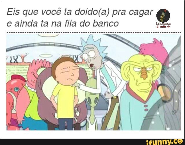 Eis que você ta doido(a) pra cagar 0
e ainda ta na fila do banco wae