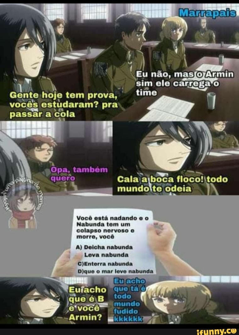 "Eu não, masfojArmin sim ele carrega'o time
Gente hoje tem prova, time vocês estudaram? pra passar a cola
Opa, também quero Cala! boca floco! todo mundolte odeia
Você está nadando
Nabunda tem um
colapso nervoso
morre, você
A) Deicha nabunda
Leva nabunda
nabunda
Dique mar leve nabunda
"quo tá
"Eu acho
você fudido