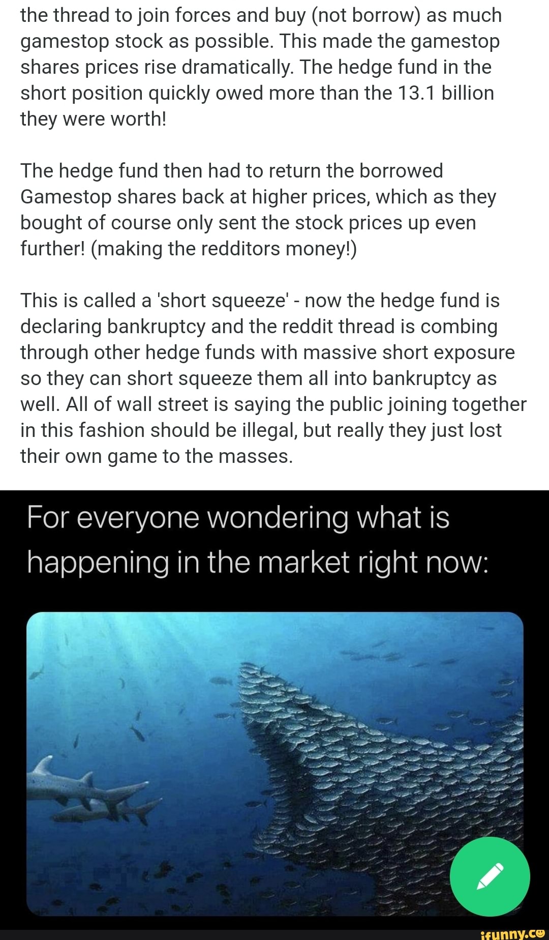 the thread to join forces and buy (not borrow) as much gamestop stock as possible. This made the gamestop shares prices rise dramatically. The hedge fund in the short position quickly owed more than the 13.1 billion they were worth!
The hedge fund then had to return the borrowed
Gamestop shares back at higher prices, which as they bought of course only sent the stock prices up even further! (making the redditors money!)
This is called a 'short squeeze' - now the hedge fund is declaring bankruptcy and the reddit thread is combing through other hedge funds with massive short exposure so they can short squeeze them all into bankruptcy as well. All of wall street is saying the public joining together in this fashion should be illegal, but really they just lost their own game to the masses.
For everyone wondering what is happening in the market right now: