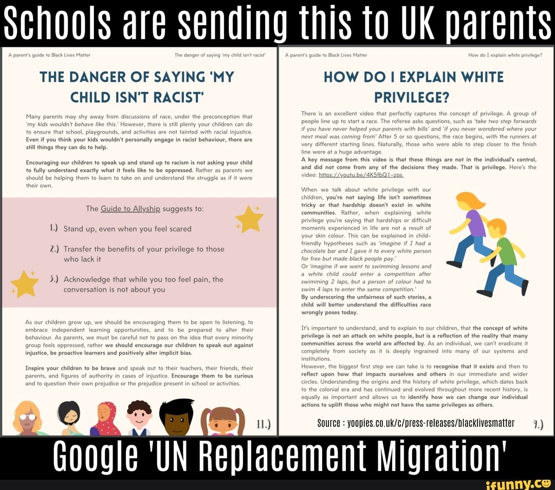Schools are sending this to UK parents
THE DANGER OF SAYING 'MY
CHILD ISN'T RACIST'
Even
Ifyou think
your
kids would? pertonaly
engoge behaviour, there are
still things they can
do to help.
1n to speak up and
stand up to racism is not asking your child
actly what it fools like to
be opp rent
The Guide to Allyship suggests to:
Stand up, even when you feel scared
Transfer the benefits of your privilege to those
who lack it
Acknowledge that while you too feel pain, the
conversation is not about you
HOW DO
I EXPLAIN WHITE
PRIVILEGE?
By underscoring the unfaimess of such stories, a
child will better understand the difficulties race
wrongly poses today.
lo identify how we can change our
individual
who might not have th vileges as
others.
Source yoopies.co.uk/c/press-releases/blacklivesmatter 1)
Google 'UN
Replacement NEN