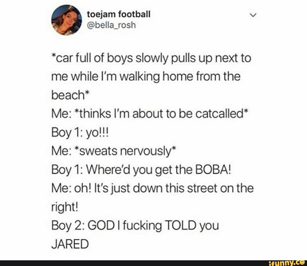 *car full of boys slowly pulls up next to
me while I'm walking home from the
beach*
Me: *thinks I'm about to be catcalled*
Me: *sweats nervously*
Boy 1: Where'd you get the BOBA!
Me: oh! It's just down this street on the
right!
Boy 2: GOD I fucking TOLD you
JARED