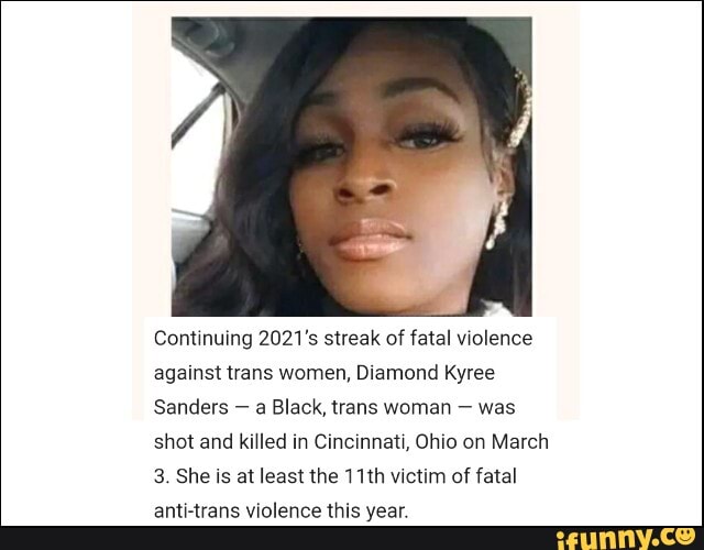 Continuing 2021's streak of fatal violence against trans women, Diamond Kyree
Sanders - a Black, trans woman - was shot and killed in Cincinnati, Ohio on March
3. She is at least the 11th victim of fatal anti-trans violence this year.