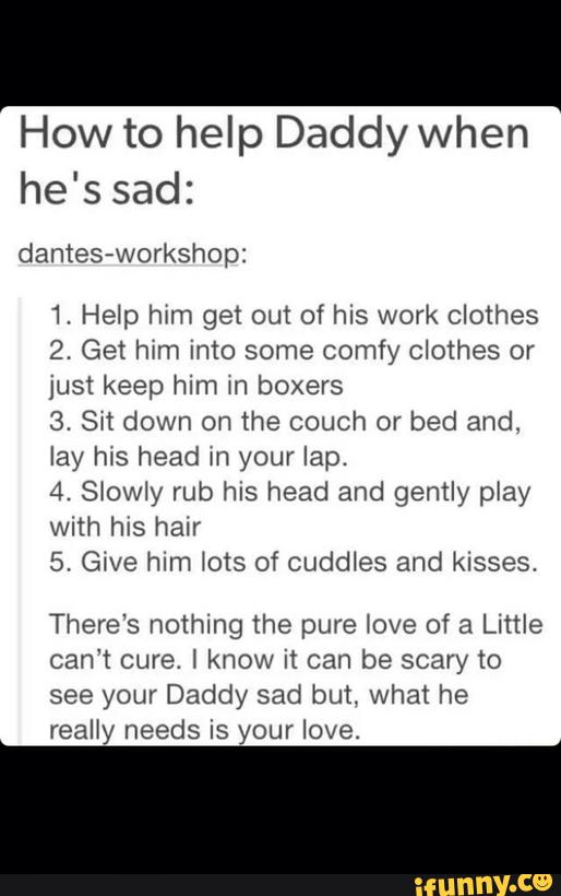 How to help Daddy when
he's sad:
1. Help htm get out of his work clothes
2. Get hxm into some comfy Clothes or
just keep him m boxers
3. Sxt down on the couch or bed and.
lay hJS head m your lap.
4. Siowly rub his head and gently piay
with hIS hair
5. GIVE him Nois of Cuddles and kisses.
There's nothing the pure love of a Little
can't cure. 1 know it can be scary to
see your Daddy sad but. what he
really needs is your love.