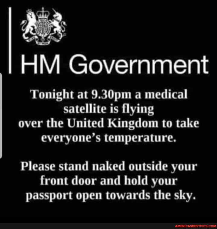 HM Government
Tonight at 9.30pm a medical satellite is flying over the United Kingdom to take everyone's temperature,
Please stand naked outside your front door and hold your passport open towards the sky.