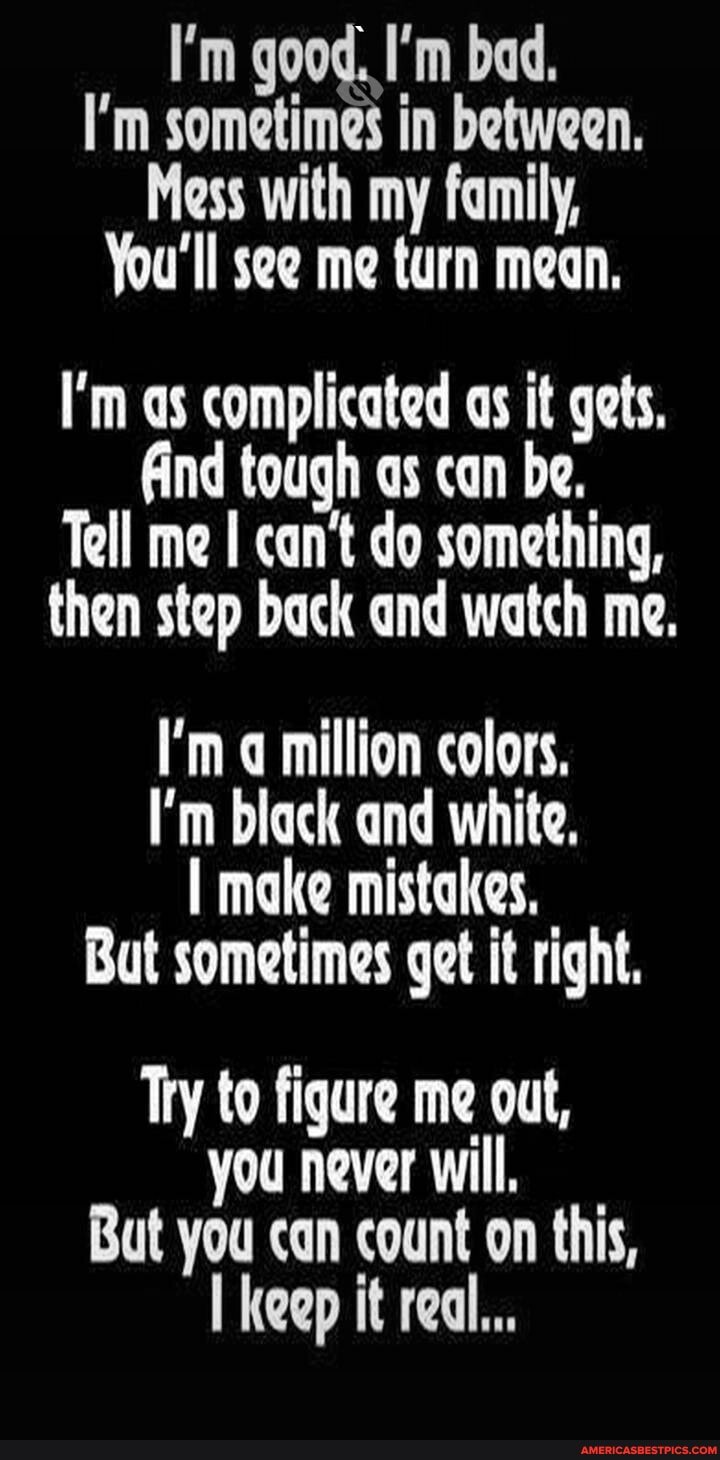 I'm good. I'm bad.
I'm sometimes in between.
Mess with my family,
You'll see me turn mean.
I'm as complicated as it gets,
Aind tough as can be.
Tell me can't do something,
then step back and watch me.
I'm million colors,
I'm black and white,
I make mistakes,
But sometimes get it right.
Try to figure me out, you never will,
But you can count on this, keep it real...