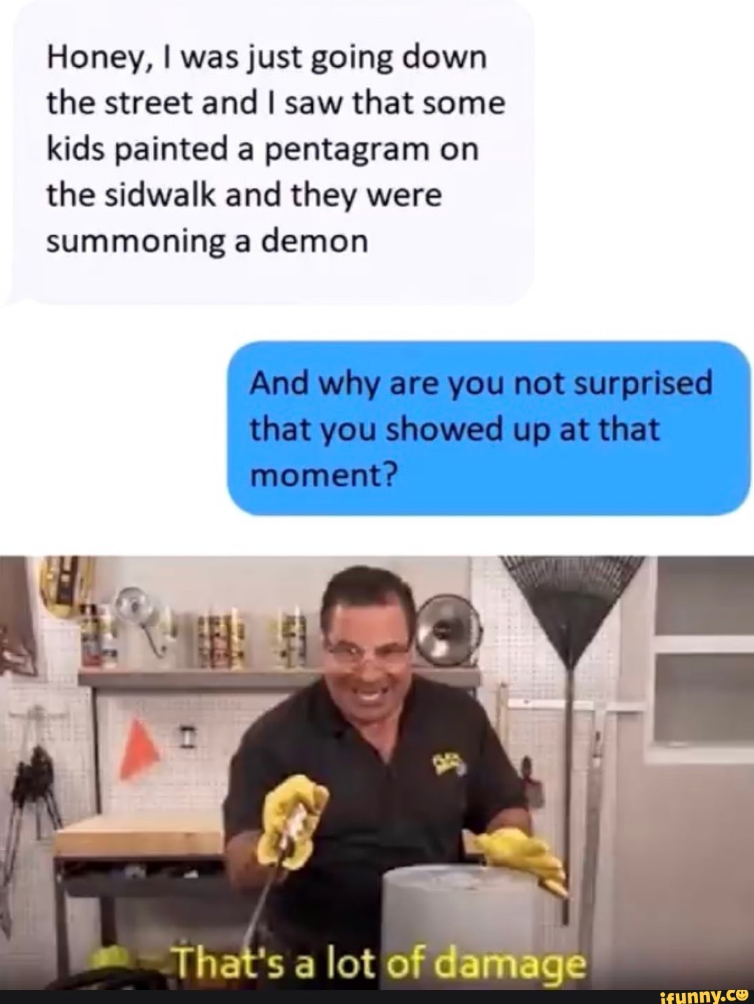 Honey, I was just going down the street and I saw that some kids painted a pentagram on the sidwalk and they were summoning a demon
That's a lot of damage