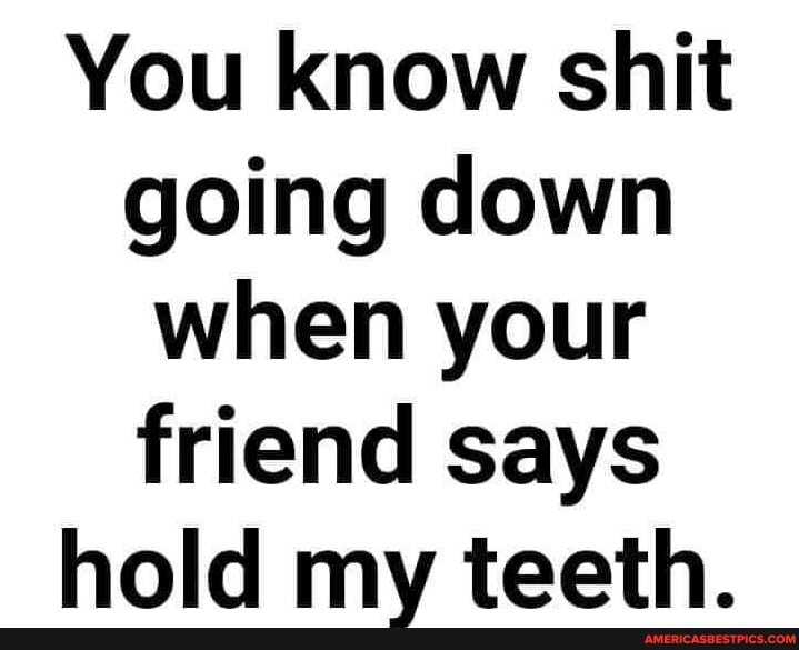 You know shit going down when your friend says
hold my teeth.