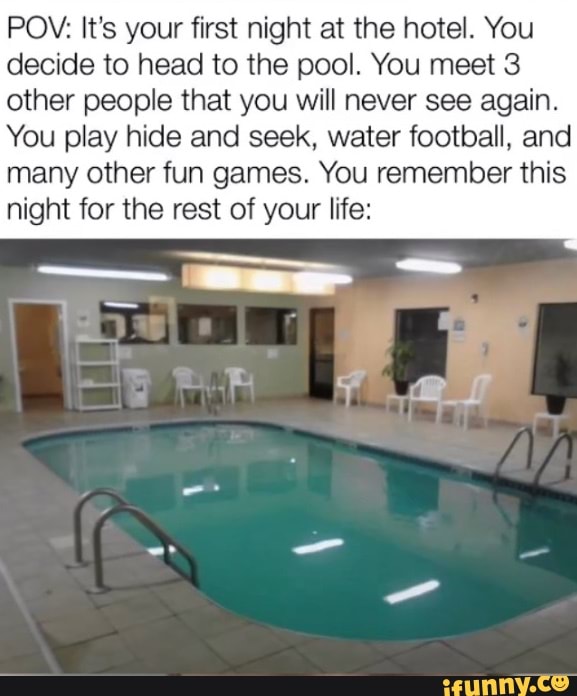 POV: It's your first night at the hotel. You decide to head to the pool. You meet 3 other people that you will never see again.
You play hide and seek, water football, and many other fun games. You remember this night for the rest of your life:
-SS