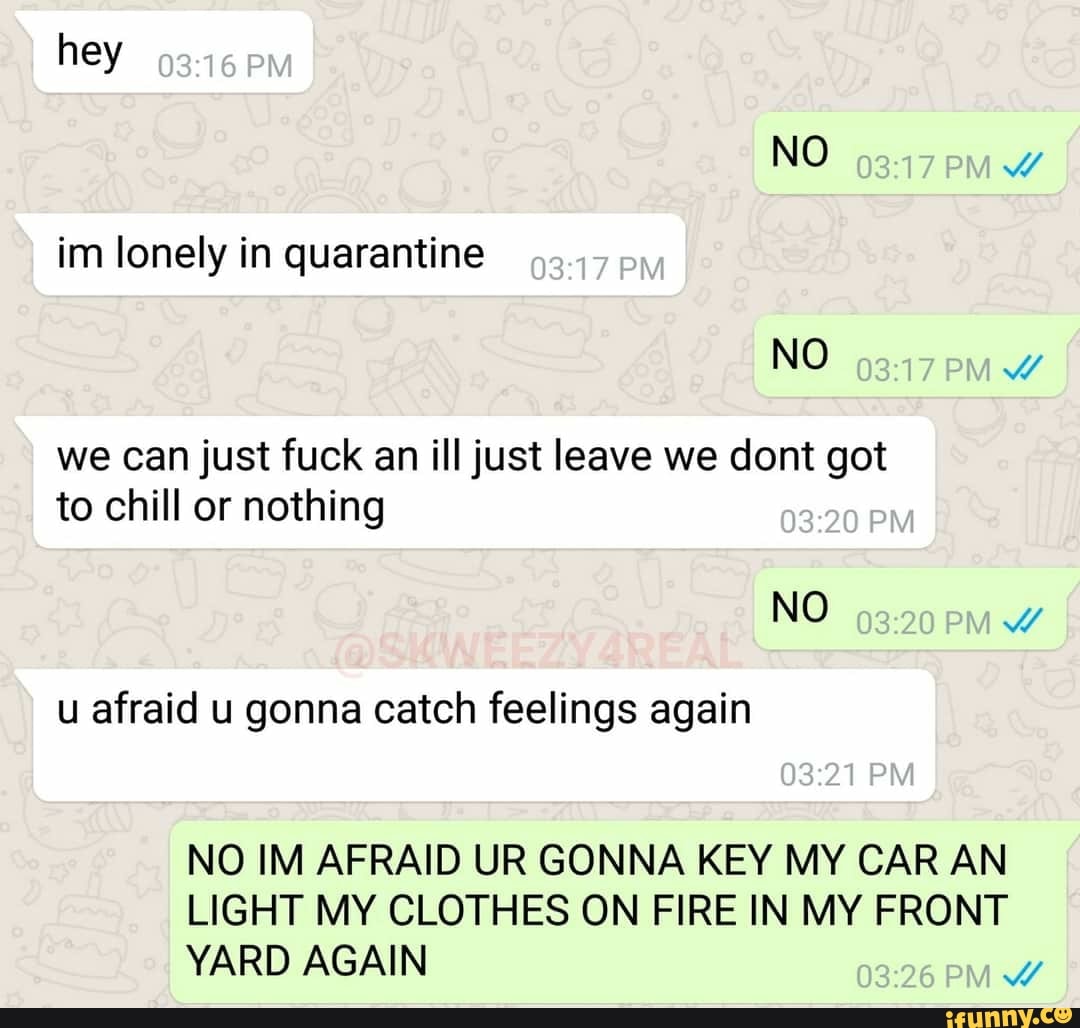 im lonely in quarantine
we can just fuck an ill just leave we dont got
to chill or nothing
NO
7
u afraid u gonna catch feelings again
NO IM AFRAID UR GONNA KEY MY CAR AN
LIGHT MY CLOTHES ON FIRE IN MY FRONT
YARD AGAIN