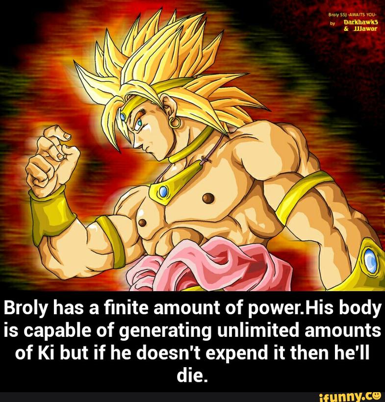 Broly has a finite
amounrt‘of power.His body
is capable of generating unlimited amounts
of Ki but if he doesn't expend it then he'll
die. - Broly has a finite amount of power.His body is capable of generating unlimited amounts of Ki but if he doesn't expend it then he'll die.