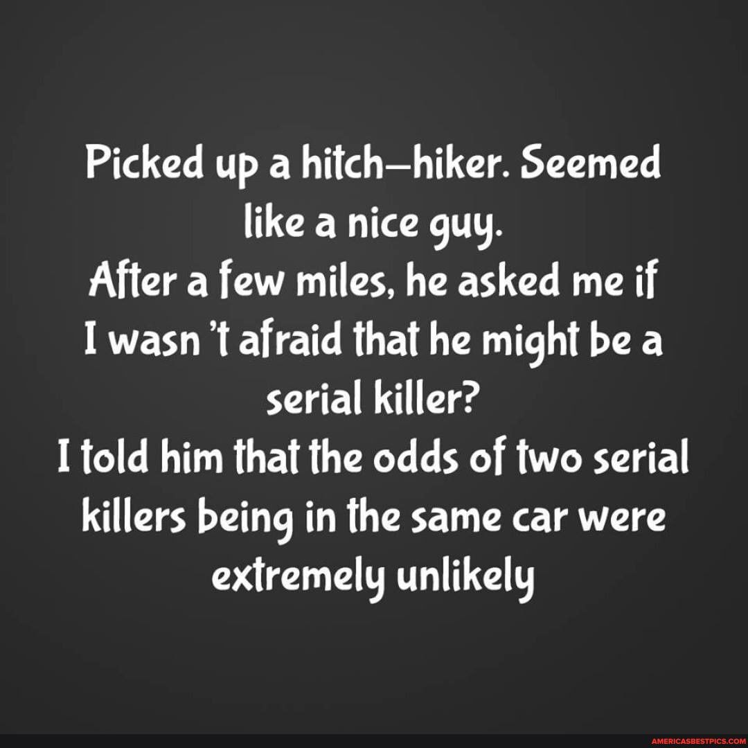 Picked up a hitchhiker. Seemed like a nice guy.
After a few miles, he asked me if
I wasn afraid that he might be a serial killer?
I told him that the odds of two serial killers being in the same car were extremely unlikely