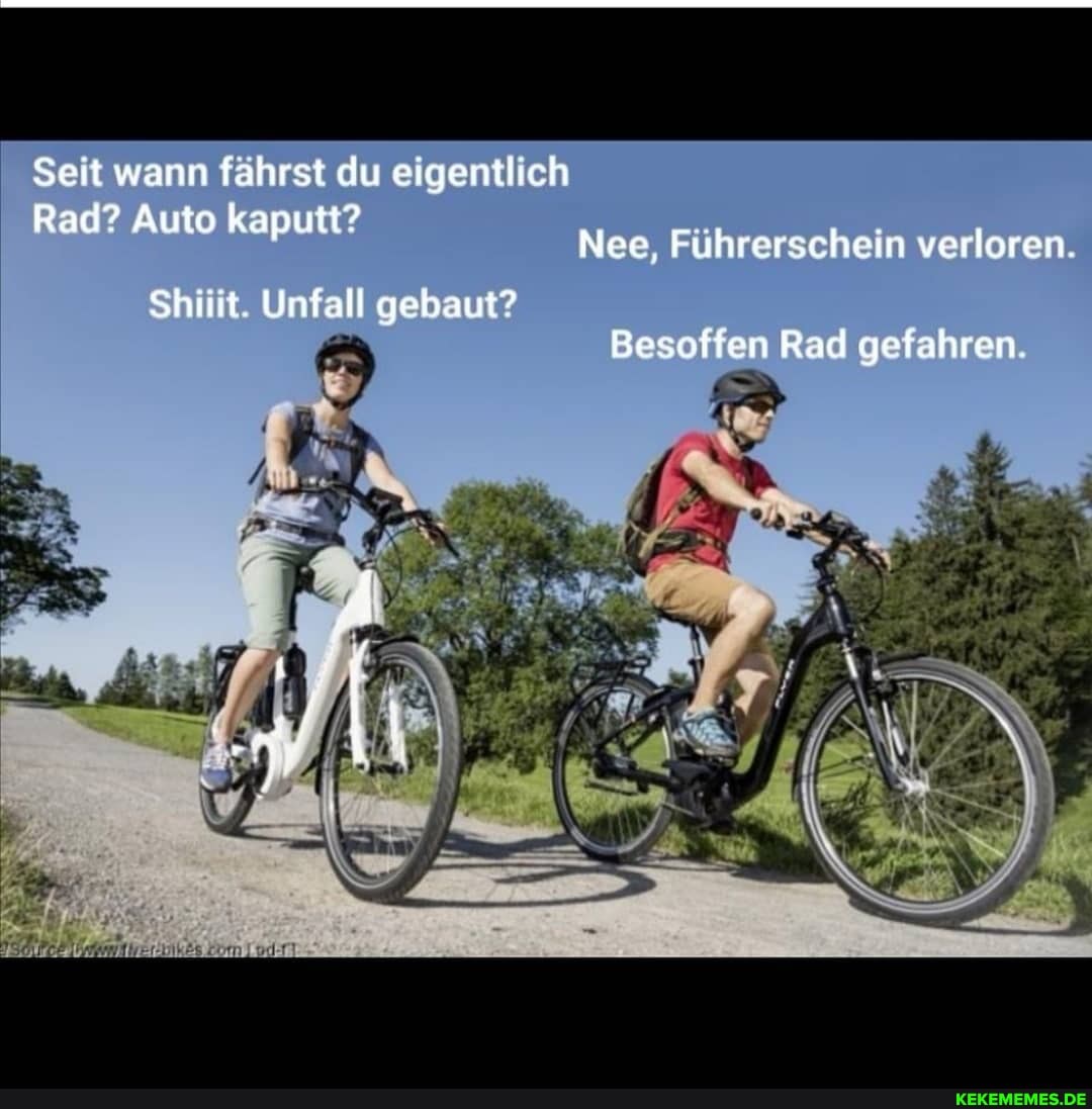 Seit wann fährst du eigentlich
Rad? Auto kaputt?
Nee, Führerschein verloren.
Shiiit. Unfall gebaut?
Besoffen Rad gefahren.
Ar