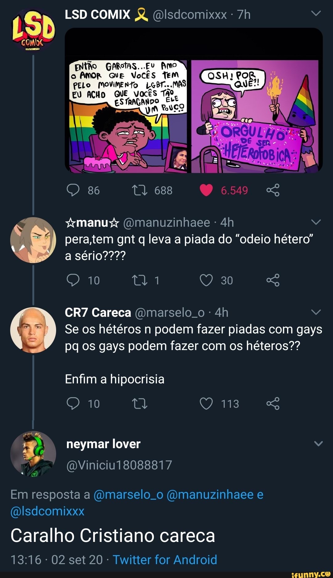 COMI
LSD COMIX Disdcomixxx
ENtão GARStaS...Ev mo
o AMOR Vocês Tem
PELO MoviMENTOo LSBT...MAS
EU ACHO VOKES
86 688 6.549
manu (Omanuzinhaee
sério???
pera tem gnt q leva a piada do "odeio hétero"
Careca (omarselo. o
Se os hétéros n podem fazer piadas com gays pq os gays podem fazer com os héteros??
Enfim a hipocrisia
10
neymar lover
QViniciu18088817
Em resposta a (Omarselo o (ymanuzinhaee e
(Wlsdeomixxx
Caralho Cristiano careca
02 set 20 Twitter for Android